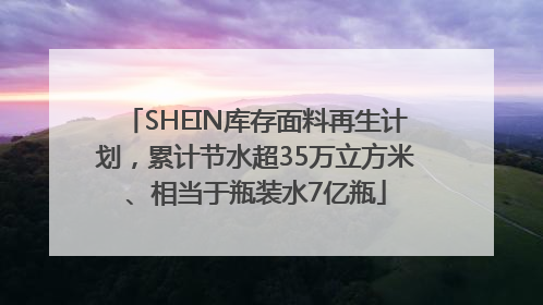 SHEIN库存面料再生计划，累计节水超35万立方米、相当于瓶装水7亿瓶